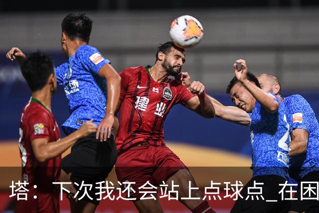 塔：下次我还会站上点球点 在困难的时刻承担责任很重要