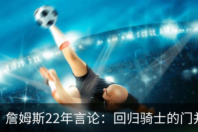 詹姆斯22年言论：回归骑士的门并未关上 生涯最后一季愿父子同队